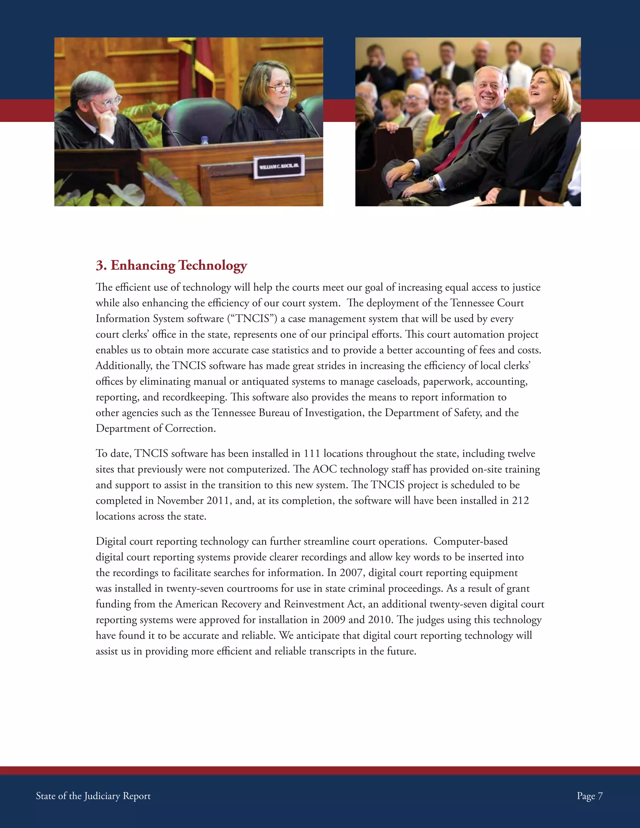 3. Enhancing Technology
               The efficient use of technology will help the courts meet our goal of increasing equal access to justice
               while also enhancing the efficiency of our court system. The deployment of the Tennessee Court
               Information System software (“TNCIS”) a case management system that will be used by every
               court clerks’ office in the state, represents one of our principal efforts. This court automation project
               enables us to obtain more accurate case statistics and to provide a better accounting of fees and costs.
               Additionally, the TNCIS software has made great strides in increasing the efficiency of local clerks’
               offices by eliminating manual or antiquated systems to manage caseloads, paperwork, accounting,
               reporting, and recordkeeping. This software also provides the means to report information to
               other agencies such as the Tennessee Bureau of Investigation, the Department of Safety, and the
               Department of Correction.

               To date, TNCIS software has been installed in 111 locations throughout the state, including twelve
               sites that previously were not computerized. The AOC technology staff has provided on-site training
               and support to assist in the transition to this new system. The TNCIS project is scheduled to be
               completed in November 2011, and, at its completion, the software will have been installed in 212
               locations across the state.

               Digital court reporting technology can further streamline court operations. Computer-based
               digital court reporting systems provide clearer recordings and allow key words to be inserted into
               the recordings to facilitate searches for information. In 2007, digital court reporting equipment
               was installed in twenty-seven courtrooms for use in state criminal proceedings. As a result of grant
               funding from the American Recovery and Reinvestment Act, an additional twenty-seven digital court
               reporting systems were approved for installation in 2009 and 2010. The judges using this technology
               have found it to be accurate and reliable. We anticipate that digital court reporting technology will
               assist us in providing more efficient and reliable transcripts in the future.




State of the Judiciary Report                                                                                              Page 7
 