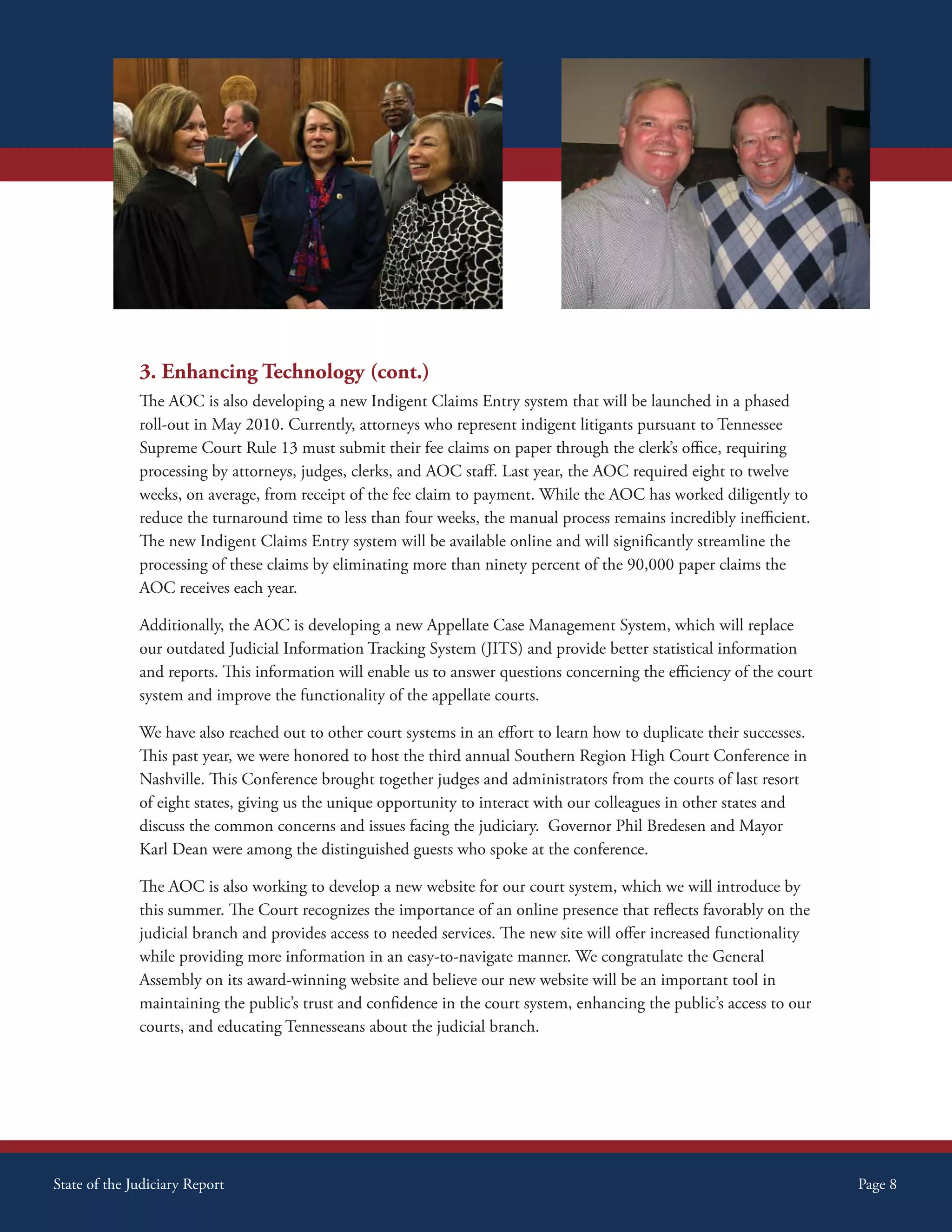 Supreme Court Initiatives




              3. Enhancing Technology (cont.)
              The AOC is also developing a new Indigent Claims Entry system that will be launched in a phased
              roll-out in May 2010. Currently, attorneys who represent indigent litigants pursuant to Tennessee
              Supreme Court Rule 13 must submit their fee claims on paper through the clerk’s office, requiring
              processing by attorneys, judges, clerks, and AOC staff. Last year, the AOC required eight to twelve
              weeks, on average, from receipt of the fee claim to payment. While the AOC has worked diligently to
              reduce the turnaround time to less than four weeks, the manual process remains incredibly inefficient.
              The new Indigent Claims Entry system will be available online and will significantly streamline the
              processing of these claims by eliminating more than ninety percent of the 90,000 paper claims the
              AOC receives each year.

              Additionally, the AOC is developing a new Appellate Case Management System, which will replace
              our outdated Judicial Information Tracking System (JITS) and provide better statistical information
              and reports. This information will enable us to answer questions concerning the efficiency of the court
              system and improve the functionality of the appellate courts.

              We have also reached out to other court systems in an effort to learn how to duplicate their successes.
              This past year, we were honored to host the third annual Southern Region High Court Conference in
              Nashville. This Conference brought together judges and administrators from the courts of last resort
              of eight states, giving us the unique opportunity to interact with our colleagues in other states and
              discuss the common concerns and issues facing the judiciary. Governor Phil Bredesen and Mayor
              Karl Dean were among the distinguished guests who spoke at the conference.

              The AOC is also working to develop a new website for our court system, which we will introduce by
              this summer. The Court recognizes the importance of an online presence that reflects favorably on the
              judicial branch and provides access to needed services. The new site will offer increased functionality
              while providing more information in an easy-to-navigate manner. We congratulate the General
              Assembly on its award-winning website and believe our new website will be an important tool in
              maintaining the public’s trust and confidence in the court system, enhancing the public’s access to our
              courts, and educating Tennesseans about the judicial branch.




State of the Judiciary Report                                                                                           Page 8
 