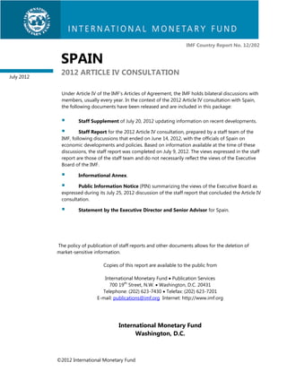 IMF Country Report No. 12/202


             SPAIN
July 2012
             2012 ARTICLE IV CONSULTATION

              Under Article IV of the IMF’s Articles of Agreement, the IMF holds bilateral discussions with
              members, usually every year. In the context of the 2012 Article IV consultation with Spain,
              the following documents have been released and are included in this package:

                     Staff Supplement of July 20, 2012 updating information on recent developments.

                      Staff Report for the 2012 Article IV consultation, prepared by a staff team of the
              IMF, following discussions that ended on June 14, 2012, with the officials of Spain on
              economic developments and policies. Based on information available at the time of these
              discussions, the staff report was completed on July 9, 2012. The views expressed in the staff
              report are those of the staff team and do not necessarily reflect the views of the Executive
              Board of the IMF.

                     Informational Annex.

                    Public Information Notice (PIN) summarizing the views of the Executive Board as
              expressed during its July 25, 2012 discussion of the staff report that concluded the Article IV
              consultation.

                     Statement by the Executive Director and Senior Advisor for Spain.




            The policy of publication of staff reports and other documents allows for the deletion of
            market-sensitive information.

                                 Copies of this report are available to the public from

                                 International Monetary Fund  Publication Services
                                   700 19th Street, N.W.  Washington, D.C. 20431
                                Telephone: (202) 623-7430  Telefax: (202) 623-7201
                              E-mail: publications@imf.org Internet: http://www.imf.org




                                         International Monetary Fund
                                               Washington, D.C.



            ©2012 International Monetary Fund
 