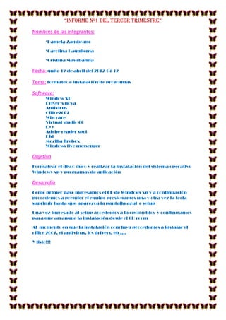 “Informe Nº1 DEL TERCER TRIMESTRE”

Nombres de las integrantes:
       *Pamela Zambrano

       *Carolina Daquilema

       *Cristina Masabanda

Fecha: quito 12 de abril del 2012-04-12

Tema: formateo e instalación de programas

Software:
       Window XP
       Driver’s nova
       Antivirus
       Office2007
       Win rare
       Virtual studio 60
       C++
       Adobe reader spot
       Dfd
       Mozilla firebox
       Windows live messenger

Objetivo
Formatear el disco duro y realizar la instalación del sistema operativo
Windows xp y programas de aplicación

Desarrollo
Como primer paso ingresamos el CD de Windows xp y a continuación
procedemos a prender el equipo presionamos una y otra vez la tecla
suprimir hasta que aparezca la pantalla azul o setup

Una vez ingresado al setup accedemos a la opción bios y configuramos
para que arranque la instalación desde el CD room

Al momento en que la instalación concluya procedemos a instalar el
office 2007, el antivirus, los drivers, etc.…

Y listo!!!
 