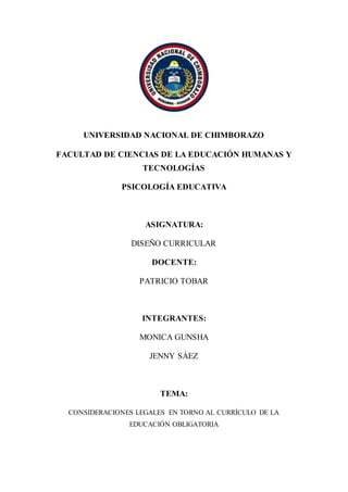 UNIVERSIDAD NACIONAL DE CHIMBORAZO
FACULTAD DE CIENCIAS DE LA EDUCACIÓN HUMANAS Y
TECNOLOGÍAS
PSICOLOGÍA EDUCATIVA
ASIGNATURA:
DISEÑO CURRICULAR
DOCENTE:
PATRICIO TOBAR
INTEGRANTES:
MONICA GUNSHA
JENNY SÁEZ
TEMA:
CONSIDERACIONES LEGALES EN TORNO AL CURRÍCULO DE LA
EDUCACIÓN OBLIGATORIA
 