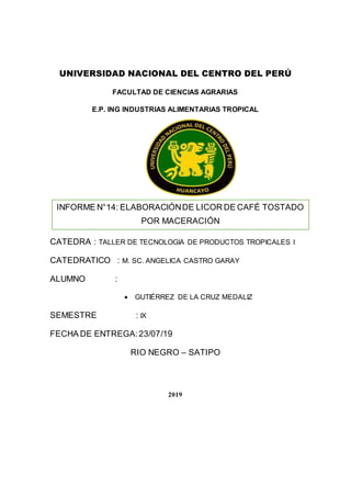 UNIVERSIDAD NACIONAL DEL CENTRO DEL PERÚ
FACULTAD DE CIENCIAS AGRARIAS
E.P. ING INDUSTRIAS ALIMENTARIAS TROPICAL
CATEDRA : TALLER DE TECNOLOGIA DE PRODUCTOS TROPICALES I
CATEDRATICO : M. SC. ANGELICA CASTRO GARAY
ALUMNO :
 GUTIÉRREZ DE LA CRUZ MEDALIZ
SEMESTRE : IX
FECHA DE ENTREGA:23/07/19
RIO NEGRO – SATIPO
2019
INFORME N°14: ELABORACIÓNDE LICOR DE CAFÉ TOSTADO
POR MACERACIÓN
 