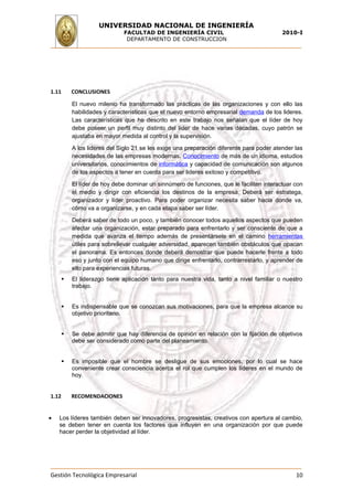 UNIVERSIDAD NACIONAL DE INGENIERÍA
                              FACULTAD DE INGENIERÍA CIVIL                                 2010-I
                               DEPARTAMENTO DE CONSTRUCCION




1.11       CONCLUSIONES

           El nuevo milenio ha transformado las prácticas de las organizaciones y con ello las
           habilidades y características que el nuevo entorno empresarial demanda de los lideres.
           Las características que he descrito en este trabajo nos señalan que el líder de hoy
           debe poseer un perfil muy distinto del líder de hace varias décadas, cuyo patrón se
           ajustaba en mayor medida al control y la supervisión.

           A los lideres del Siglo 21 se les exige una preparación diferente para poder atender las
           necesidades de las empresas modernas. Conocimiento de más de un idioma, estudios
           universitarios, conocimientos de informática y capacidad de comunicación son algunos
           de los aspectos a tener en cuenta para ser lideres exitoso y competitivo.

           El líder de hoy debe dominar un sinnúmero de funciones, que le faciliten interactuar con
           el medio y dirigir con eficiencia los destinos de la empresa. Deberá ser estratega,
           organizador y líder proactivo. Para poder organizar necesita saber hacia donde va,
           cómo va a organizarse, y en cada etapa saber ser líder.

           Deberá saber de todo un poco, y también conocer todos aquellos aspectos que pueden
           afectar una organización, estar preparado para enfrentarlo y ser consciente de que a
           medida que avanza el tiempo además de presentársele en el camino herramientas
           útiles para sobrellevar cualquier adversidad, aparecen también obstáculos que opacan
           el panorama. Es entonces donde deberá demostrar que puede hacerle frente a todo
           eso y junto con el equipo humano que dirige enfrentarlo, contrarrestarlo, y aprender de
           ello para experiencias futuras.
          El liderazgo tiene aplicación tanto para nuestra vida, tanto a nivel familiar o nuestro
           trabajo.


          Es indispensable que se conozcan sus motivaciones, para que la empresa alcance su
           objetivo prioritario.


          Se debe admitir que hay diferencia de opinión en relación con la fijación de objetivos
           debe ser considerado como parte del planeamiento.


          Es imposible que el hombre se desligue de sus emociones, por lo cual se hace
           conveniente crear consciencia acerca el rol que cumplen los líderes en el mundo de
           hoy.


1.12       RECOMENDACIONES


•   Los líderes también deben ser innovadores, progresistas, creativos con apertura al cambio,
    se deben tener en cuenta los factores que influyen en una organización por que puede
    hacer perder la objetividad al líder.




Gestión Tecnológica Empresarial                                                                 10
 
