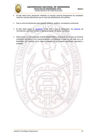 UNIVERSIDAD NACIONAL DE INGENIERÍA
                            FACULTAD DE INGENIERÍA CIVIL                                2010-I
                             DEPARTAMENTO DE CONSTRUCCION


•   El líder debe tomar decisiones mediante un proceso racional persiguiendo los resultados
    máximos, buscará alternativas que no solo sea satisfactorias sino optimas.


•   Que su toma de decisiones sean gradual, directivo, analítico, conceptual y conductual.


•   El líder debe seguir un desarrollo moral, ético y que el desempeño, los sistemas de
    recompensa y las restricciones no alteren el manejo de equipo que tienen.


•   Debe buscar un nivel apropiado entre la adaptabilidad a situaciones de las que ya ha tenido
    resultados anteriores a sus nuevos proyectos considerando la esencias de cada uno y la
    flexibilidad que consiste en la mejora constante de un proyecto planificado, ejecutado y
    evaluado.




Gestión Tecnológica Empresarial                                                              11
 