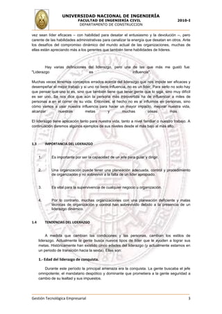 UNIVERSIDAD NACIONAL DE INGENIERÍA
                              FACULTAD DE INGENIERÍA CIVIL                                2010-I
                               DEPARTAMENTO DE CONSTRUCCION


vez sean líder eficaces – con habilidad para desatar el entusiasmo y la devolución --, pero
carente de las habilidades administrativas para canalizar la energía que desatan en otros. Ante
los desafíos del compromiso dinámico del mundo actual de las organizaciones, muchas de
ellas están apreciando más a los gerentes que también tiene habilidades de líderes.



        Hay varias definiciones del liderazgo, pero una de las que más me gustó fue:
"Liderazgo                      es                      influencia".

Muchas veces tenemos conceptos errados acerca del liderazgo que nos impide ser eficaces y
desempeñar el mejor trabajo y si uno no tiene influencia, no es un líder. Para serlo no solo hay
que pensar que uno lo es, sino que también tiene que tener gente que lo siga, sino muy difícil
es ser uno. Se nos dice que aún la persona más introvertida ha de influenciar a miles de
personas a en el correr de su vida. Entonces, el hecho no es si influimos en personas, sino
cómo vamos a usar nuestra influencia para hacer un mayor impacto, mejorar nuestra vida,
alcanzar      nuestras         metas         y        muchas          cosas         más.

El liderazgo tiene aplicación tanto para nuestra vida, tanto a nivel familiar o nuestro trabajo. A
continuación daremos algunos ejemplos de sus niveles desde el más bajo al más alto.



1.3        IMPORTANCIA DEL LIDERAZGO


      1.      Es importante por ser la capacidad de un jefe para guiar y dirigir.


      2.      Una organización puede tener una planeación adecuada, control y procedimiento
              de organización y no sobrevivir a la falta de un líder apropiado.


      3.      Es vital para la supervivencia de cualquier negocio u organización.


      4.      Por lo contrario, muchas organizaciones con una planeación deficiente y malas
              técnicas de organización y control han sobrevivido debido a la presencia de un
              liderazgo dinámico.


1.4        TENDENCIAS DEL LIDERAZGO


           A medida que cambian las condiciones y las personas, cambian los estilos de
      liderazgo. Actualmente la gente busca nuevos tipos de líder que le ayuden a lograr sus
      metas. Históricamente han existido cinco edades del liderazgo (y actualmente estamos en
      un periodo de transición hacia la sexta). Ellas son:

      1.- Edad del liderazgo de conquista.

         Durante este período la principal amenaza era la conquista. La gente buscaba el jefe
      omnipotente; el mandatario despótico y dominante que prometiera a la gente seguridad a
      cambio de su lealtad y sus impuestos.




Gestión Tecnológica Empresarial                                                                 3
 