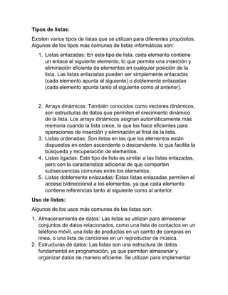 Tipos de listas:
Existen varios tipos de listas que se utilizan para diferentes propósitos.
Algunos de los tipos más comunes de listas informáticas son:
1. Listas enlazadas: En este tipo de lista, cada elemento contiene
un enlace al siguiente elemento, lo que permite una inserción y
eliminación eficiente de elementos en cualquier posición de la
lista. Las listas enlazadas pueden ser simplemente enlazadas
(cada elemento apunta al siguiente) o doblemente enlazadas
(cada elemento apunta tanto al siguiente como al anterior).
2. Arrays dinámicos: También conocidos como vectores dinámicos,
son estructuras de datos que permiten el crecimiento dinámico
de la lista. Los arrays dinámicos asignan automáticamente más
memoria cuando la lista crece, lo que los hace eficientes para
operaciones de inserción y eliminación al final de la lista.
3. Listas ordenadas: Son listas en las que los elementos están
dispuestos en orden ascendente o descendente, lo que facilita la
búsqueda y recuperación de elementos.
4. Listas ligadas: Este tipo de lista es similar a las listas enlazadas,
pero con la característica adicional de que comparten
subsecuencias comunes entre los elementos.
5. Listas doblemente enlazadas: Estas listas enlazadas permiten el
acceso bidireccional a los elementos, ya que cada elemento
contiene referencias tanto al siguiente como al anterior.
Uso de listas:
Algunos de los usos más comunes de las listas son:
1. Almacenamiento de datos: Las listas se utilizan para almacenar
conjuntos de datos relacionados, como una lista de contactos en un
teléfono móvil, una lista de productos en un carrito de compras en
línea, o una lista de canciones en un reproductor de música.
2. Estructuras de datos: Las listas son una estructura de datos
fundamental en programación, ya que permiten almacenar y
organizar datos de manera eficiente. Se utilizan para implementar
 