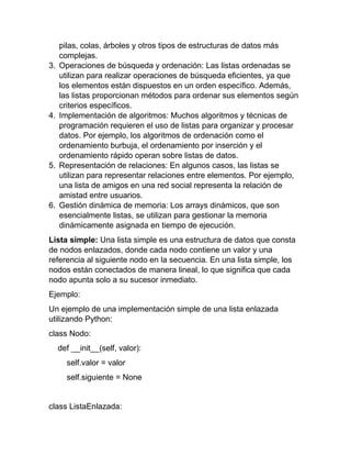 pilas, colas, árboles y otros tipos de estructuras de datos más
complejas.
3. Operaciones de búsqueda y ordenación: Las listas ordenadas se
utilizan para realizar operaciones de búsqueda eficientes, ya que
los elementos están dispuestos en un orden específico. Además,
las listas proporcionan métodos para ordenar sus elementos según
criterios específicos.
4. Implementación de algoritmos: Muchos algoritmos y técnicas de
programación requieren el uso de listas para organizar y procesar
datos. Por ejemplo, los algoritmos de ordenación como el
ordenamiento burbuja, el ordenamiento por inserción y el
ordenamiento rápido operan sobre listas de datos.
5. Representación de relaciones: En algunos casos, las listas se
utilizan para representar relaciones entre elementos. Por ejemplo,
una lista de amigos en una red social representa la relación de
amistad entre usuarios.
6. Gestión dinámica de memoria: Los arrays dinámicos, que son
esencialmente listas, se utilizan para gestionar la memoria
dinámicamente asignada en tiempo de ejecución.
Lista simple: Una lista simple es una estructura de datos que consta
de nodos enlazados, donde cada nodo contiene un valor y una
referencia al siguiente nodo en la secuencia. En una lista simple, los
nodos están conectados de manera lineal, lo que significa que cada
nodo apunta solo a su sucesor inmediato.
Ejemplo:
Un ejemplo de una implementación simple de una lista enlazada
utilizando Python:
class Nodo:
def __init__(self, valor):
self.valor = valor
self.siguiente = None
class ListaEnlazada:
 