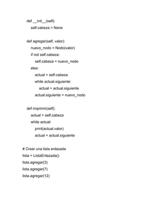 def __init__(self):
self.cabeza = None
def agregar(self, valor):
nuevo_nodo = Nodo(valor)
if not self.cabeza:
self.cabeza = nuevo_nodo
else:
actual = self.cabeza
while actual.siguiente:
actual = actual.siguiente
actual.siguiente = nuevo_nodo
def imprimir(self):
actual = self.cabeza
while actual:
print(actual.valor)
actual = actual.siguiente
# Crear una lista enlazada
lista = ListaEnlazada()
lista.agregar(3)
lista.agregar(7)
lista.agregar(12)
 