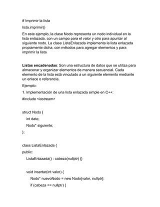# Imprimir la lista
lista.imprimir()
En este ejemplo, la clase Nodo representa un nodo individual en la
lista enlazada, con un campo para el valor y otro para apuntar al
siguiente nodo. La clase ListaEnlazada implementa la lista enlazada
propiamente dicha, con métodos para agregar elementos y para
imprimir la lista
Listas encadenadas: Son una estructura de datos que se utiliza para
almacenar y organizar elementos de manera secuencial. Cada
elemento de la lista está vinculado a un siguiente elemento mediante
un enlace o referencia.
Ejemplo:
1. Implementación de una lista enlazada simple en C++:
#include <iostream>
struct Nodo {
int dato;
Nodo* siguiente;
};
class ListaEnlazada {
public:
ListaEnlazada() : cabeza(nullptr) {}
void insertar(int valor) {
Nodo* nuevoNodo = new Nodo{valor, nullptr};
if (cabeza == nullptr) {
 