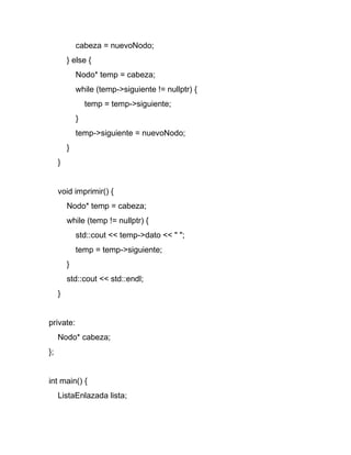 cabeza = nuevoNodo;
} else {
Nodo* temp = cabeza;
while (temp->siguiente != nullptr) {
temp = temp->siguiente;
}
temp->siguiente = nuevoNodo;
}
}
void imprimir() {
Nodo* temp = cabeza;
while (temp != nullptr) {
std::cout << temp->dato << " ";
temp = temp->siguiente;
}
std::cout << std::endl;
}
private:
Nodo* cabeza;
};
int main() {
ListaEnlazada lista;
 