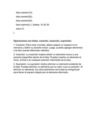 lista.insertar(10);
lista.insertar(20);
lista.insertar(30);
lista.imprimir(); // Salida: 10 20 30
return 0;
}
Operaciones con listas: creación, inserción, supresión.
1. Creación: Para crear una lista, debes asignar un espacio en la
memoria y definir su tamaño inicial. Luego, puedes agregar elementos
a la lista usando diferentes métodos.
2. Inserción: La inserción implica añadir un elemento nuevo a una
posición específica dentro de la lista. Puedes insertar un elemento al
inicio, al final o en cualquier posición intermedia de la lista.
3. Supresión: La supresión implica eliminar un elemento existente de
la lista. Puedes eliminar un elemento por su valor o por su posición. Al
eliminar un elemento, los otros elementos de la lista se reorganizan
para llenar el espacio dejado por el elemento eliminado.
 
