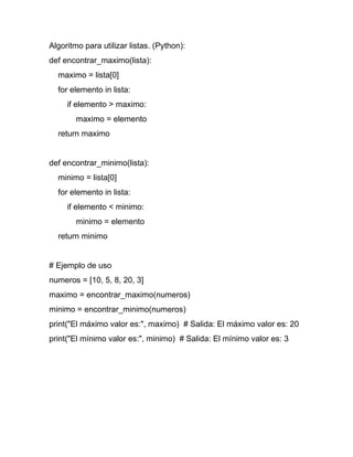 Algoritmo para utilizar listas. (Python):
def encontrar_maximo(lista):
maximo = lista[0]
for elemento in lista:
if elemento > maximo:
maximo = elemento
return maximo
def encontrar_minimo(lista):
minimo = lista[0]
for elemento in lista:
if elemento < minimo:
minimo = elemento
return minimo
# Ejemplo de uso
numeros = [10, 5, 8, 20, 3]
maximo = encontrar_maximo(numeros)
minimo = encontrar_minimo(numeros)
print("El máximo valor es:", maximo) # Salida: El máximo valor es: 20
print("El mínimo valor es:", minimo) # Salida: El mínimo valor es: 3
 