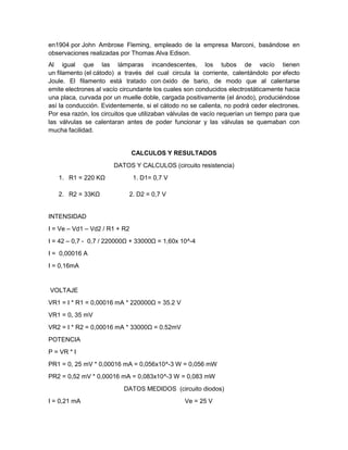 en1904 por John Ambrose Fleming, empleado de la empresa Marconi, basándose en
observaciones realizadas por Thomas Alva Edison.
Al igual que las lámparas incandescentes, los tubos de vacío tienen
un filamento (el cátodo) a través del cual circula la corriente, calentándolo por efecto
Joule. El filamento está tratado con óxido de bario, de modo que al calentarse
emite electrones al vacío circundante los cuales son conducidos electrostáticamente hacia
una placa, curvada por un muelle doble, cargada positivamente (el ánodo), produciéndose
así la conducción. Evidentemente, si el cátodo no se calienta, no podrá ceder electrones.
Por esa razón, los circuitos que utilizaban válvulas de vacío requerían un tiempo para que
las válvulas se calentaran antes de poder funcionar y las válvulas se quemaban con
mucha facilidad.
CALCULOS Y RESULTADOS
DATOS Y CALCULOS (circuito resistencia)
1. R1 = 220 KΩ 1. D1= 0,7 V
2. R2 = 33KΩ 2. D2 = 0,7 V
INTENSIDAD
I = Ve – Vd1 – Vd2 / R1 + R2
I = 42 – 0,7 - 0,7 / 220000Ω + 33000Ω = 1,60x 10^-4
I = 0,00016 A
I = 0,16mA
VOLTAJE
VR1 = I * R1 = 0,00016 mA * 220000Ω = 35.2 V
VR1 = 0, 35 mV
VR2 = I * R2 = 0,00016 mA * 33000Ω = 0.52mV
POTENCIA
P = VR * I
PR1 = 0, 25 mV * 0,00016 mA = 0,056x10^-3 W = 0,056 mW
PR2 = 0,52 mV * 0,00016 mA = 0,083x10^-3 W = 0,083 mW
DATOS MEDIDOS (circuito diodos)
I = 0,21 mA Ve = 25 V
 