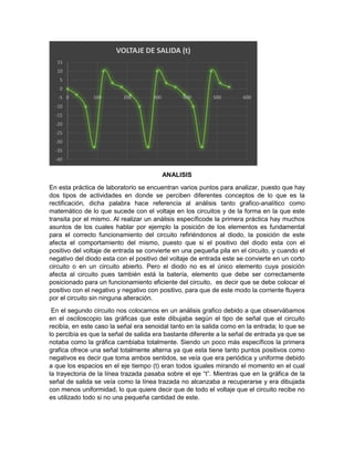 ANALISIS
En esta práctica de laboratorio se encuentran varios puntos para analizar, puesto que hay
dos tipos de actividades en donde se perciben diferentes conceptos de lo que es la
rectificación, dicha palabra hace referencia al análisis tanto grafico-analítico como
matemático de lo que sucede con el voltaje en los circuitos y de la forma en la que este
transita por el mismo. Al realizar un análisis específicode la primera práctica hay muchos
asuntos de los cuales hablar por ejemplo la posición de los elementos es fundamental
para el correcto funcionamiento del circuito refiriéndonos al diodo, la posición de este
afecta el comportamiento del mismo, puesto que si el positivo del diodo esta con el
positivo del voltaje de entrada se convierte en una pequeña pila en el circuito, y cuando el
negativo del diodo esta con el positivo del voltaje de entrada este se convierte en un corto
circuito o en un circuito abierto. Pero el diodo no es el único elemento cuya posición
afecta al circuito pues también está la batería, elemento que debe ser correctamente
posicionado para un funcionamiento eficiente del circuito, es decir que se debe colocar el
positivo con el negativo y negativo con positivo, para que de este modo la corriente fluyera
por el circuito sin ninguna alteración.
En el segundo circuito nos colocamos en un análisis grafico debido a que observábamos
en el osciloscopio las gráficas que este dibujaba según el tipo de señal que el circuito
recibía, en este caso la señal era senoidal tanto en la salida como en la entrada; lo que se
lo percibía es que la señal de salida era bastante diferente a la señal de entrada ya que se
notaba como la gráfica cambiaba totalmente. Siendo un poco más específicos la primera
grafica ofrece una señal totalmente alterna ya que esta tiene tanto puntos positivos como
negativos es decir que toma ambos sentidos, se veía que era periódica y uniforme debido
a que los espacios en el eje tiempo (t) eran todos iguales mirando el momento en el cual
la trayectoria de la línea trazada pasaba sobre el eje “t”. Mientras que en la gráfica de la
señal de salida se veía como la línea trazada no alcanzaba a recuperarse y era dibujada
con menos uniformidad, lo que quiere decir que de todo el voltaje que el circuito recibe no
es utilizado todo si no una pequeña cantidad de este.
-40
-35
-30
-25
-20
-15
-10
-5
0
5
10
15
0 100 200 300 400 500 600
VOLTAJE DE SALIDA (t)
 
