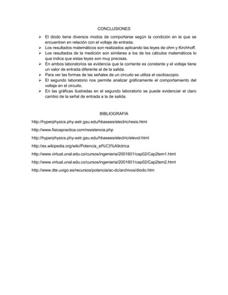 CONCLUSIONES
 El diodo tiene diversos modos de comportarse según la condición en la que se
encuentren en relación con el voltaje de entrada.
 Los resultados matemáticos son realizados aplicando las leyes de ohm y Kirchhoff.
 Los resultados de la medición son similares a los de los cálculos matemáticos lo
que indica que estas leyes son muy precisas.
 En ambos laboratorios se evidencia que la corriente es constante y el voltaje tiene
un valor de entrada diferente al de la salida.
 Para ver las formas de las señales de un circuito se utiliza el osciloscopio.
 El segundo laboratorio nos permite analizar gráficamente el comportamiento del
voltaje en el circuito.
 En las gráficas ilustradas en el segundo laboratorio se puede evidenciar el claro
cambio de la señal de entrada a la de salida.
BIBLIOGRAFIA
http://hyperphysics.phy-astr.gsu.edu/hbasees/electric/resis.html
http://www.fisicapractica.com/resistencia.php
http://hyperphysics.phy-astr.gsu.edu/hbasees/electric/elevol.html
http://es.wikipedia.org/wiki/Potencia_el%C3%A9ctrica
http://www.virtual.unal.edu.co/cursos/ingenieria/2001601/cap02/Cap2tem1.html
http://www.virtual.unal.edu.co/cursos/ingenieria/2001601/cap02/Cap2tem2.html
http://www.dte.uvigo.es/recursos/potencia/ac-dc/archivos/diodo.htm
 