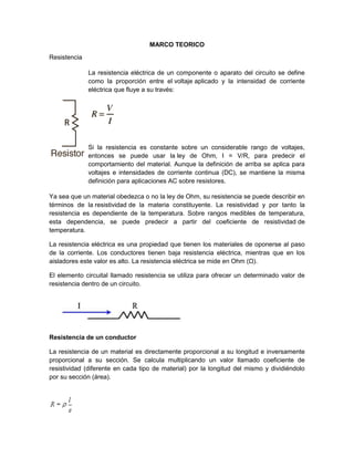 MARCO TEORICO
Resistencia
La resistencia eléctrica de un componente o aparato del circuito se define
como la proporción entre el voltaje aplicado y la intensidad de corriente
eléctrica que fluye a su través:
Si la resistencia es constante sobre un considerable rango de voltajes,
entonces se puede usar la ley de Ohm, I = V/R, para predecir el
comportamiento del material. Aunque la definición de arriba se aplica para
voltajes e intensidades de corriente continua (DC), se mantiene la misma
definición para aplicaciones AC sobre resistores.
Ya sea que un material obedezca o no la ley de Ohm, su resistencia se puede describir en
términos de la resistividad de la materia constituyente. La resistividad y por tanto la
resistencia es dependiente de la temperatura. Sobre rangos medibles de temperatura,
esta dependencia, se puede predecir a partir del coeficiente de resistividad de
temperatura.
La resistencia eléctrica es una propiedad que tienen los materiales de oponerse al paso
de la corriente. Los conductores tienen baja resistencia eléctrica, mientras que en los
aisladores este valor es alto. La resistencia eléctrica se mide en Ohm (Ω).
El elemento circuital llamado resistencia se utiliza para ofrecer un determinado valor de
resistencia dentro de un circuito.
Resistencia de un conductor
La resistencia de un material es directamente proporcional a su longitud e inversamente
proporcional a su sección. Se calcula multiplicando un valor llamado coeficiente de
resistividad (diferente en cada tipo de material) por la longitud del mismo y dividiéndolo
por su sección (área).
 