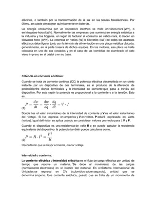 eléctrica, o también por la transformación de la luz en las células fotoeléctricas. Por
último, se puede almacenar químicamente en baterías.
La energía consumida por un dispositivo eléctrico se mide en vatios-hora (Wh), o
en kilovatios-hora (kWh). Normalmente las empresas que suministran energía eléctrica a
la industria y los hogares, en lugar de facturar el consumo en vatios-hora, lo hacen en
kilovatios-hora (kWh). La potencia en vatios (W) o kilovatios (kW) de todos los aparatos
eléctricos debe figurar junto con la tensión de alimentación en una placa metálica ubicada,
generalmente, en la parte trasera de dichos equipos. En los motores, esa placa se halla
colocada en uno de sus costados y en el caso de las bombillas de alumbrado el dato
viene impreso en el cristal o en su base.
Potencia en corriente continua:
Cuando se trata de corriente continua (CC) la potencia eléctrica desarrollada en un cierto
instante por un dispositivo de dos terminales, es el producto de la diferencia de
potencialentre dichos terminales y la intensidad de corriente que pasa a través del
dispositivo. Por esta razón la potencia es proporcional a la corriente y a la tensión. Esto
es,
(1)
Donde I es el valor instantáneo de la intensidad de corriente y V es el valor instantáneo
del voltaje. Si I se expresa en amperios y V en voltios, P estará expresada en watts
(vatios). Igual definición se aplica cuando se consideran valores promedio para I, V y P.
Cuando el dispositivo es una resistencia de valor R o se puede calcular la resistencia
equivalente del dispositivo, la potencia también puede calcularse como,
(2)
Recordando que a mayor corriente, menor voltaje.
Intensidad o corriente:
La corriente eléctrica o intensidad eléctrica es el flujo de carga eléctrica por unidad de
tiempo que recorre un material. 1
Se debe al movimiento de las cargas
(normalmente electrones) en el interior del material. En el Sistema Internacional de
Unidades se expresa en C/s (culombios sobre segundo), unidad que se
denomina amperio. Una corriente eléctrica, puesto que se trata de un movimiento de
 