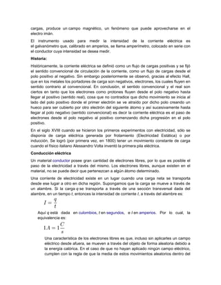 cargas, produce un campo magnético, un fenómeno que puede aprovecharse en el
electro imán.
El instrumento usado para medir la intensidad de la corriente eléctrica es
el galvanómetro que, calibrado en amperios, se llama amperímetro, colocado en serie con
el conductor cuya intensidad se desea medir.
Historia:
Históricamente, la corriente eléctrica se definió como un flujo de cargas positivas y se fijó
el sentido convencional de circulación de la corriente, como un flujo de cargas desde el
polo positivo al negativo. Sin embargo posteriormente se observó, gracias al efecto Hall,
que en los metales los portadores de carga son negativos, electrones, los cuales fluyen en
sentido contrario al convencional. En conclusión, el sentido convencional y el real son
ciertos en tanto que los electrones como protones fluyen desde el polo negativo hasta
llegar al positivo (sentido real), cosa que no contradice que dicho movimiento se inicia al
lado del polo positivo donde el primer electrón se ve atraído por dicho polo creando un
hueco para ser cubierto por otro electrón del siguiente átomo y así sucesivamente hasta
llegar al polo negativo (sentido convencional) es decir la corriente eléctrica es el paso de
electrones desde el polo negativo al positivo comenzando dicha progresión en el polo
positivo.
En el siglo XVIII cuando se hicieron los primeros experimentos con electricidad, sólo se
disponía de carga eléctrica generada por frotamiento (Electricidad Estática) o por
inducción. Se logró (por primera vez, en 1800) tener un movimiento constante de carga
cuando el físico italiano Alessandro Volta inventó la primera pila eléctrica.
Conducción eléctrica
Un material conductor posee gran cantidad de electrones libres, por lo que es posible el
paso de la electricidad a través del mismo. Los electrones libres, aunque existen en el
material, no se puede decir que pertenezcan a algún átomo determinado.
Una corriente de electricidad existe en un lugar cuando una carga neta se transporta
desde ese lugar a otro en dicha región. Supongamos que la carga se mueve a través de
un alambre. Si la carga q se transporta a través de una sección transversal dada del
alambre, en un tiempo t, entonces la intensidad de corriente I, a través del alambre es:
Aquí q está dada en culombios, t en segundos, e I en amperios. Por lo cual, la
equivalencia es:
Una característica de los electrones libres es que, incluso sin aplicarles un campo
eléctrico desde afuera, se mueven a través del objeto de forma aleatoria debido a
la energía calórica. En el caso de que no hayan aplicado ningún campo eléctrico,
cumplen con la regla de que la media de estos movimientos aleatorios dentro del
 