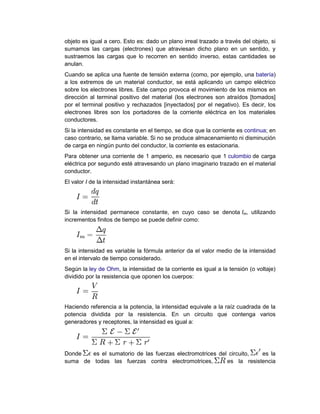 objeto es igual a cero. Esto es: dado un plano irreal trazado a través del objeto, si
sumamos las cargas (electrones) que atraviesan dicho plano en un sentido, y
sustraemos las cargas que lo recorren en sentido inverso, estas cantidades se
anulan.
Cuando se aplica una fuente de tensión externa (como, por ejemplo, una batería)
a los extremos de un material conductor, se está aplicando un campo eléctrico
sobre los electrones libres. Este campo provoca el movimiento de los mismos en
dirección al terminal positivo del material (los electrones son atraídos [tomados]
por el terminal positivo y rechazados [inyectados] por el negativo). Es decir, los
electrones libres son los portadores de la corriente eléctrica en los materiales
conductores.
Si la intensidad es constante en el tiempo, se dice que la corriente es continua; en
caso contrario, se llama variable. Si no se produce almacenamiento ni disminución
de carga en ningún punto del conductor, la corriente es estacionaria.
Para obtener una corriente de 1 amperio, es necesario que 1 culombio de carga
eléctrica por segundo esté atravesando un plano imaginario trazado en el material
conductor.
El valor I de la intensidad instantánea será:
Si la intensidad permanece constante, en cuyo caso se denota Im, utilizando
incrementos finitos de tiempo se puede definir como:
Si la intensidad es variable la fórmula anterior da el valor medio de la intensidad
en el intervalo de tiempo considerado.
Según la ley de Ohm, la intensidad de la corriente es igual a la tensión (o voltaje)
dividido por la resistencia que oponen los cuerpos:
Haciendo referencia a la potencia, la intensidad equivale a la raíz cuadrada de la
potencia dividida por la resistencia. En un circuito que contenga varios
generadores y receptores, la intensidad es igual a:
Donde es el sumatorio de las fuerzas electromotrices del circuito, es la
suma de todas las fuerzas contra electromotrices, es la resistencia
 