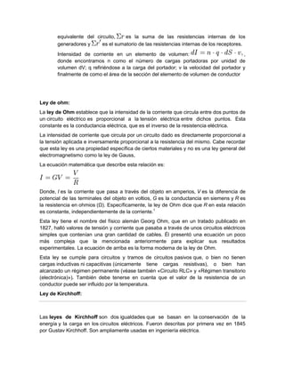 equivalente del circuito, es la suma de las resistencias internas de los
generadores y es el sumatorio de las resistencias internas de los receptores.
Intensidad de corriente en un elemento de volumen: ,
donde encontramos n como el número de cargas portadoras por unidad de
volumen dV; q refiriéndose a la carga del portador; v la velocidad del portador y
finalmente de como el área de la sección del elemento de volumen de conductor
Ley de ohm:
La ley de Ohm establece que la intensidad de la corriente que circula entre dos puntos de
un circuito eléctrico es proporcional a la tensión eléctrica entre dichos puntos. Esta
constante es la conductancia eléctrica, que es el inverso de la resistencia eléctrica.
La intensidad de corriente que circula por un circuito dado es directamente proporcional a
la tensión aplicada e inversamente proporcional a la resistencia del mismo. Cabe recordar
que esta ley es una propiedad específica de ciertos materiales y no es una ley general del
electromagnetismo como la ley de Gauss,
La ecuación matemática que describe esta relación es:
Donde, I es la corriente que pasa a través del objeto en amperios, V es la diferencia de
potencial de las terminales del objeto en voltios, G es la conductancia en siemens y R es
la resistencia en ohmios (Ω). Específicamente, la ley de Ohm dice que R en esta relación
es constante, independientemente de la corriente.1
Esta ley tiene el nombre del físico alemán Georg Ohm, que en un tratado publicado en
1827, halló valores de tensión y corriente que pasaba a través de unos circuitos eléctricos
simples que contenían una gran cantidad de cables. Él presentó una ecuación un poco
más compleja que la mencionada anteriormente para explicar sus resultados
experimentales. La ecuación de arriba es la forma moderna de la ley de Ohm.
Esta ley se cumple para circuitos y tramos de circuitos pasivos que, o bien no tienen
cargas inductivas ni capacitivas (únicamente tiene cargas resistivas), o bien han
alcanzado un régimen permanente (véase también «Circuito RLC» y «Régimen transitorio
(electrónica)»). También debe tenerse en cuenta que el valor de la resistencia de un
conductor puede ser influido por la temperatura.
Ley de Kirchhoff:
Las leyes de Kirchhoff son dos igualdades que se basan en la conservación de la
energía y la carga en los circuitos eléctricos. Fueron descritas por primera vez en 1845
por Gustav Kirchhoff. Son ampliamente usadas en ingeniería eléctrica.
 