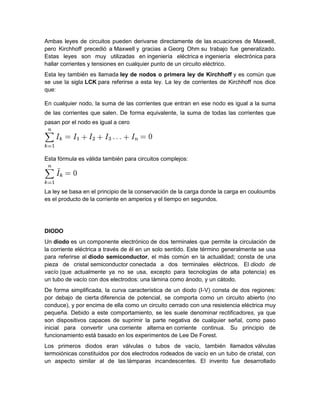 Ambas leyes de circuitos pueden derivarse directamente de las ecuaciones de Maxwell,
pero Kirchhoff precedió a Maxwell y gracias a Georg Ohm su trabajo fue generalizado.
Estas leyes son muy utilizadas en ingeniería eléctrica e ingeniería electrónica para
hallar corrientes y tensiones en cualquier punto de un circuito eléctrico.
Esta ley también es llamada ley de nodos o primera ley de Kirchhoff y es común que
se use la sigla LCK para referirse a esta ley. La ley de corrientes de Kirchhoff nos dice
que:
En cualquier nodo, la suma de las corrientes que entran en ese nodo es igual a la suma
de las corrientes que salen. De forma equivalente, la suma de todas las corrientes que
pasan por el nodo es igual a cero
Esta fórmula es válida también para circuitos complejos:
La ley se basa en el principio de la conservación de la carga donde la carga en couloumbs
es el producto de la corriente en amperios y el tiempo en segundos.
DIODO
Un diodo es un componente electrónico de dos terminales que permite la circulación de
la corriente eléctrica a través de él en un solo sentido. Este término generalmente se usa
para referirse al diodo semiconductor, el más común en la actualidad; consta de una
pieza de cristal semiconductor conectada a dos terminales eléctricos. El diodo de
vacío (que actualmente ya no se usa, excepto para tecnologías de alta potencia) es
un tubo de vacío con dos electrodos: una lámina como ánodo, y un cátodo.
De forma simplificada, la curva característica de un diodo (I-V) consta de dos regiones:
por debajo de cierta diferencia de potencial, se comporta como un circuito abierto (no
conduce), y por encima de ella como un circuito cerrado con una resistencia eléctrica muy
pequeña. Debido a este comportamiento, se les suele denominar rectificadores, ya que
son dispositivos capaces de suprimir la parte negativa de cualquier señal, como paso
inicial para convertir una corriente alterna en corriente continua. Su principio de
funcionamiento está basado en los experimentos de Lee De Forest.
Los primeros diodos eran válvulas o tubos de vacío, también llamados válvulas
termoiónicas constituidos por dos electrodos rodeados de vacío en un tubo de cristal, con
un aspecto similar al de las lámparas incandescentes. El invento fue desarrollado
 