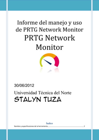 Informe del manejo y uso
  de PRTG Network Monitor
                 PRTG Network
                   Monitor



30/06/2012
Universidad Técnica del Norte
Stalyn Tuza


                                                        Índice
Nombre y especificaciones de la herramienta .............................................................................. 2
 