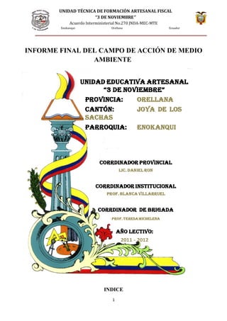 UNIDAD TÉCNICA DE FORMACIÓN ARTESANAL FISCAL
“3 DE NOVIEMBRE”
Acuerdo Interministerial No.270 JNDA-MEC-MTE
Enokanqui Orellana Ecuador
INFORME FINAL DEL CAMPO DE ACCIÓN DE MEDIO
AMBIENTE
INDICE
1
CORRDINADOR pROvINCIAl
lIC. DANIel RON
CORRDINADOR INSTITUCIONAl
pROf. BlANCA vIllARRUel
CORRDINADOR De BRIgADA
pROf. TeReSA MICHeleNA
UNIDAD eDUCATIvA ARTeSANAl
“3 De NOvIeMBRe”
pROvINCIA: ORellANA
CANTóN: jOyA De lOS
SACHAS
pARROQUIA: eNOkANQUI
AñO leCTIvO:
2011 - 2012
 