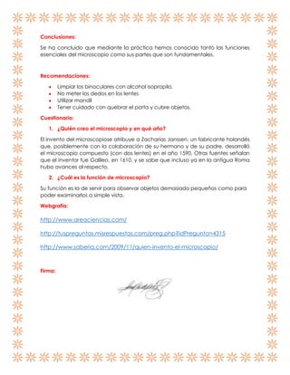 Conclusiones:
Se ha concluido que mediante la práctica hemos conocido tanto las funciones
esenciales del microscopio como sus partes que son fundamentales.

Recomendaciones:
Limpiar los binoculares con alcohol isopropilo.
No meter los dedos en los lentes
Utilizar mandil
Tener cuidado con quebrar el porta y cubre objetos.
Cuestionario:
1. ¿Quién creo el microscopio y en qué año?
El invento del microscopiose atribuye a Zacharias Janssen, un fabricante holandés
que, posiblemente con la colaboración de su hermano y de su padre, desarrolló
el microscopio compuesto (con dos lentes) en el año 1590. Otras fuentes señalan
que el inventor fue Galileo, en 1610, y se sabe que incluso ya en la antigua Roma
hubo avances al respecto.
2. ¿Cuál es la función de microscopio?
Su función es la de servir para observar objetos demasiado pequeños como para
poder examinarlos a simple vista.
Webgrafía:

http://www.areaciencias.com/
http://tuspreguntas.misrespuestas.com/preg.php?idPregunta=4315
http://www.saberia.com/2009/11/quien-invento-el-microscopio/

Firma:

 