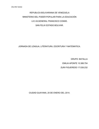 [Escribir texto]

REPUBLICA BOLIVARIANA DE VENEZUELA
MINISTERIO DEL PODER POPULAR PARA LA EDUCACIÓN
U.E.I.B.GENERAL FRANCISCO CONDE.
SAN FELIX ESTADO BOLIVAR.

JORNADA DE LENGUA, LITERATURA, ESCRITURA Y MATEMATICA.

GRUPO: BATALLA
EMILIA APONTE 10.388.754
ZURI FIGUEREDO 17.039.232

CIUDAD GUAYANA, 20 DE ENERO DEL 2014.

 