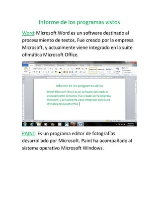 Informe de los programas vistos
Word:Microsoft Word es un software destinado al
procesamiento de textos. Fue creado por la empresa
Microsoft, y actualmente viene integrado en la suite
ofimática Microsoft Office.
PAINT: Es un programa editor de fotografías
desarrollado por Microsoft. Paint ha acompañado al
sistema operativo Microsoft Windows.
 