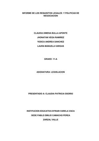 INFORME DE LOS REQUISITOS LEGALES Y POLITICAS DE
                  NEGOCIACION




         CLAUDIA XIMENA BULLA APONTE

            JHONATAN VEGA RAMIREZ

            YESICA ANDREA SANCHEZ

            LAURA MANUELA VARGAS




                  GRADO: 11-A




            ASIGNATURA: LEGISLACION




     PRESENTADO A: CLAUDIA PATRICIA OSORIO




   INSTITUCION EDUCATIVA EFRAIN VARELA VACA

       SEDE PABLO EMILIO CAMACHO PEREA

                 ZARZAL VALLE
 