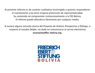 El presente informe es de carácter cualitativo (restringido a quienes respondieron
el cuestionario) y no tiene ninguna pretensión de representatividad.
Su contenido no compromete institucionalmente a la FES Bolivia.
El informe puede difundirse libremente por cualquier medio.
Si tuviera alguna consulta acerca del Proyecto de Análisis Prospectivo y Diálogo, o
respecto al estudio Delphi, no dude en comunicarse al correo electrónico
escenarios@fes-bolivia.org.
 