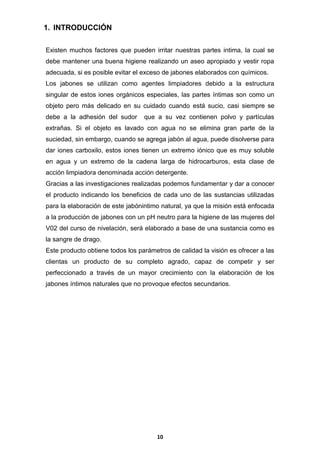 1. INTRODUCCIÓN
Existen muchos factores que pueden irritar nuestras partes intima, la cual se
debe mantener una buena higiene realizando un aseo apropiado y vestir ropa
adecuada, si es posible evitar el exceso de jabones elaborados con químicos.
Los jabones se utilizan como agentes limpiadores debido a la estructura
singular de estos iones orgánicos especiales, las partes íntimas son como un
objeto pero más delicado en su cuidado cuando está sucio, casi siempre se
debe a la adhesión del sudor

que a su vez contienen polvo y partículas

extrañas. Si el objeto es lavado con agua no se elimina gran parte de la
suciedad, sin embargo, cuando se agrega jabón al agua, puede disolverse para
dar iones carboxilo, estos iones tienen un extremo iónico que es muy soluble
en agua y un extremo de la cadena larga de hidrocarburos, esta clase de
acción limpiadora denominada acción detergente.
Gracias a las investigaciones realizadas podemos fundamentar y dar a conocer
el producto indicando los beneficios de cada uno de las sustancias utilizadas
para la elaboración de este jabónintimo natural, ya que la misión está enfocada
a la producción de jabones con un pH neutro para la higiene de las mujeres del
V02 del curso de nivelación, será elaborado a base de una sustancia como es
la sangre de drago.
Este producto obtiene todos los parámetros de calidad la visión es ofrecer a las
clientas un producto de su completo agrado, capaz de competir y ser
perfeccionado a través de un mayor crecimiento con la elaboración de los
jabones íntimos naturales que no provoque efectos secundarios.

10

 