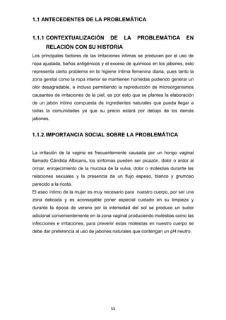 1.1 ANTECEDENTES DE LA PROBLEMÁTICA

1.1.1 CONTEXTUALIZACIÓN

DE

LA

PROBLEMÁTICA

EN

RELACIÓN CON SU HISTORIA
Los principales factores de las irritaciones intimas se producen por el uso de
ropa ajustada, baños antigénicos y el exceso de químicos en los jabones, esto
representa cierto problema en la higiene íntima femenina diaria, pues tanto la
zona genital como la ropa interior se mantienen húmedas pudiendo generar un
olor desagradable, e incluso permitiendo la reproducción de microorganismos
causantes de irritaciones de la piel, es por esto que se plantea la elaboración
de un jabón intimo compuesta de ingredientes naturales que pueda llegar a
todas la comunidades ya que su precio estará por debajo de los demás
jabones.

1.1.2. IMPORTANCIA SOCIAL SOBRE LA PROBLEMÁTICA
La irritación de la vagina es frecuentemente causada por un hongo vaginal
llamado Cándida Albicans, los síntomas pueden ser picazón, dolor o ardor al
orinar, enrojecimiento de la mucosa de la vulva, dolor o molestias durante las
relaciones sexuales y la presencia de un flujo espeso, blanco y grumoso
parecido a la ricota.
El aseo íntimo de la mujer es muy necesario para nuestro cuerpo, por ser una
zona delicada y es aconsejable poner especial cuidado en su limpieza y
durante la época de verano por la intensidad del sol se produce un sudor
adicional convenientemente en la zona vaginal produciendo molestias como las
infecciones e irritaciones, para prevenir estas molestias en nuestro cuerpo se
debe dar preferencia al uso de jabones naturales que contengan un pH neutro.

11

 