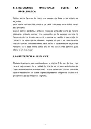 1.1.3. REFERENTES

UNIVERSALES

SOBRE

LA

PROBLEMÁTICA
Existen varios factores de riesgo que pueden dar lugar a las irritaciones
vaginales,
estos casos son comunes ya que 9 de cada 10 mujeres en el mundo tienen
este problema.
Cuando salimos del baño, o antes de realizarse un lavado vaginal de manera
adecuada, evitando contraer virus producidos por la suciedad dérmica, la
frecuencia de los lavados no es el problema en cambio el porcentaje de
utilización de algún tipo de elemento limpiador sí que lo es, una encuesta
realizada por una famosa revista de salud detalla la poca utilización de jabones
naturales en el aseo íntimo siendo una de las causas más comunes para
alterar el pH de la mujer.

1.1.4. REFERENCIA AL BUEN VIVIR
El siguiente proyecto está relacionado con el objetivo 3 del plan del buen vivir
para el mejoramiento de la calidad de vida de las personas estudiantes del
Curso de Nivelación de la Universidad Técnica de Machala por sus diferentes
tipos de necesidades las cuales se propuso presentar una posible solución a la
problemática de las irritaciones vaginales.

12

 