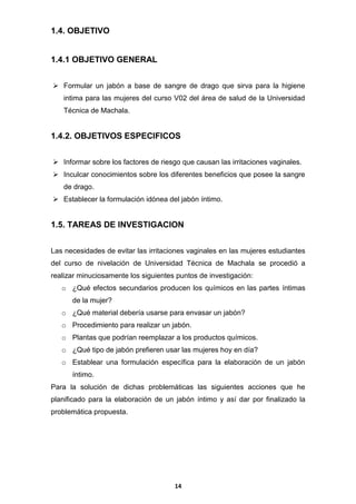 1.4. OBJETIVO

1.4.1 OBJETIVO GENERAL
 Formular un jabón a base de sangre de drago que sirva para la higiene
intima para las mujeres del curso V02 del área de salud de la Universidad
Técnica de Machala.

1.4.2. OBJETIVOS ESPECIFICOS
 Informar sobre los factores de riesgo que causan las irritaciones vaginales.
 Inculcar conocimientos sobre los diferentes beneficios que posee la sangre
de drago.
 Establecer la formulación idónea del jabón íntimo.

1.5. TAREAS DE INVESTIGACION
Las necesidades de evitar las irritaciones vaginales en las mujeres estudiantes
del curso de nivelación de Universidad Técnica de Machala se procedió a
realizar minuciosamente los siguientes puntos de investigación:
o ¿Qué efectos secundarios producen los químicos en las partes íntimas
de la mujer?
o ¿Qué material debería usarse para envasar un jabón?
o Procedimiento para realizar un jabón.
o Plantas que podrían reemplazar a los productos químicos.
o ¿Qué tipo de jabón prefieren usar las mujeres hoy en día?
o Establear una formulación específica para la elaboración de un jabón
íntimo.
Para la solución de dichas problemáticas las siguientes acciones que he
planificado para la elaboración de un jabón íntimo y así dar por finalizado la
problemática propuesta.

14

 