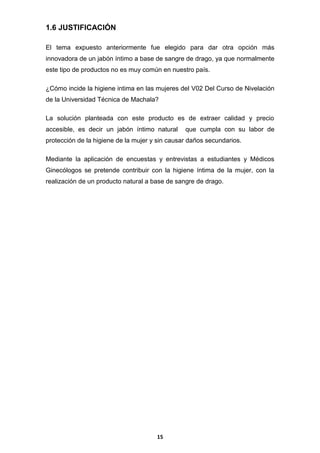 1.6 JUSTIFICACIÓN
El tema expuesto anteriormente fue elegido para dar otra opción más
innovadora de un jabón íntimo a base de sangre de drago, ya que normalmente
este tipo de productos no es muy común en nuestro país.
¿Cómo incide la higiene intima en las mujeres del V02 Del Curso de Nivelación
de la Universidad Técnica de Machala?
La solución planteada con este producto es de extraer calidad y precio
accesible, es decir un jabón íntimo natural

que cumpla con su labor de

protección de la higiene de la mujer y sin causar daños secundarios.
Mediante la aplicación de encuestas y entrevistas a estudiantes y Médicos
Ginecólogos se pretende contribuir con la higiene íntima de la mujer, con la
realización de un producto natural a base de sangre de drago.

15

 