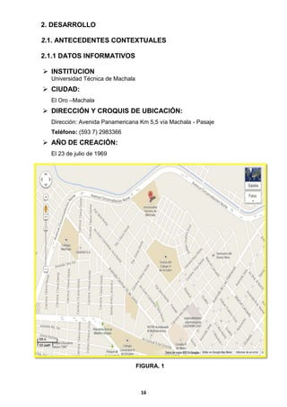 2. DESARROLLO
2.1. ANTECEDENTES CONTEXTUALES
2.1.1 DATOS INFORMATIVOS
 INSTITUCION
Universidad Técnica de Machala

 CIUDAD:
El Oro –Machala

 DIRECCIÓN Y CROQUIS DE UBICACIÓN:
Dirección: Avenida Panamericana Km 5,5 vía Machala - Pasaje
Teléfono: (593 7) 2983366

 AÑO DE CREACIÓN:
El 23 de julio de 1969

FIGURA. 1

16

 
