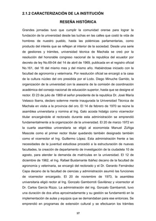 2.1.2 CARACTERIZACIÓN DE LA INSTITUCIÓN
RESEÑA HISTÓRICA
Grandes jornadas tuvo que cumplir la comunidad orense para lograr la
fundación de la universidad desde las luchas en las calles que costó la vida de
hombres de nuestro pueblo, hasta las polémicas parlamentarias, como
producto del interés que se reflejan al interior de la sociedad. Desde una serie
de gestiones y trámites, universidad técnica de Machala se creó por la
resolución del honorable congreso nacional de la republica del ecuador por
decreto de ley No.69-04 del 14 de abril de 1969, publicada en el registro oficial
No.161, del 18 del mismo mes y del mismo año. Habiéndose iniciado con la
facultad de agronomía y veterinaria. Por resolución oficial se encargó a la casa
de la cultura núcleo del oro presidida por el Lcdo. Diego Minuche Garrido, la
organización de la universidad con la asesoría de la comisión de coordinación
académica del consejo nacional de educación superior, hasta que se designe el
rector. El 23 de julio de 1969 el señor presidente de la republica Dr. José María
Velasco Ibarra, declaro solemne mente inaugurada la Universidad Técnica de
Machala en visita a la provincia del oro. El 14 de febrero de 1970 se reúne la
asamblea universitaria y nomina al Ing. Galo acosta hidalgo como vicerrector
titular encargándole el rectorado durante esta administración se emprendió
fundamentalmente a la organización de la universidad. El 20 de marzo 1972 en
la cuarta asamblea universitaria se eligió al economista Manuel Zúñiga
Mascote como el primer rector titular quedando también designado también
como el vicerrector el Ing. Guillermo López. Esta administración frente a las
necesidades de la juventud estudiosa procedió a la estructuración de nuevas
facultades, la creación de departamento de investigación de la ciudadela 10 de
agosto, para atender la demanda de matrículas en la universidad. El 12 de
diciembre de 1962, el Ing. Rafael Bustamante Ibáñez decano de la facultad de
agronomía y veterinaria, se encargó del rectorado y el Dr. Gerardo Fernández
Capa decano de la facultad de ciencias y administración asumió las funciones
de vicerrector encargado. El 20 de noviembre de 1973, la asamblea
universitaria eligió rector al Ing. Gonzalo Gamborroti Gavilánez y vicerrector al
Dr. Carlos García Rizzo. La administración del ing. Gonzalo Gambarroti, tuvo
una duración de dos años aproximadamente y su gestión se fundamentó en la
implementación de aulas y equipos que se demandaban para ese entonces. Se
emprendió en programas de extensión cultural y se efectuaron los trámites
17

 