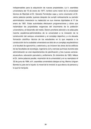 indispensables para la adquisición de nuevas propiedades. La h. asamblea
universitaria del 15 de enero de 1977, nombro como rector de la universidad
técnica de Machala al Dr. Gerardo Fernández capa y como vicerrector al Dr.
Jaime palacios peralta; quienes después de cumplir exitosamente su periodo
administrativo merecieron su reelección en sus mismas dignidades el 17 de
enero de 1981. Estas autoridades efectuaron programaciones y obras que
reclamaban las propiedades exigencias del crecimiento de la población
universitaria y el desarrollo del medio. Dieron prioritaria atención a la adecuada
marcha académica-administrativa de la universidad a la iniciación de la
construcción del campus universitario y el complejo deportivo y a la elevada
formación científico- técnica de los estudiantes en lo que respecta a la
construcción de la ciudadela universitaria se doto de un complejo arquitectónico
a la facultad de agronomía y veterinaria y se iniciaron las obras de los edificios
de las facultades de sociología, ingeniería civil y ciencias químicas durante esta
administración se creó departamentos de planificación y tres nuevas carreras:
acuacultura, educación parvulario y enfermería. En diciembre de 1983, fallece
el Dr. Jaime palacios peralta, vicerrector de la universidad y en su reemplazo el
30 de junio de 1984, el h. asamblea universitario designo al ing. Marino Uriguen
Barreto lo justo de lo injusto- lo moral de lo inmoral, lo que eleva a la persona y
lo que la manipula.

18

 