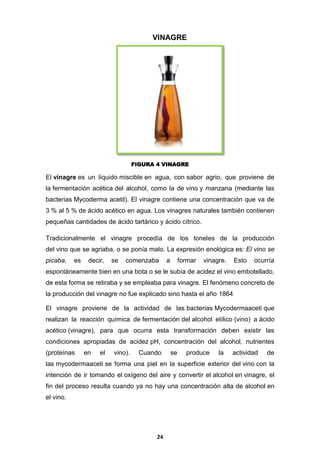 VINAGRE

FIGURA 4 VINAGRE

El vinagre es un líquido miscible en agua, con sabor agrio, que proviene de
la fermentación acética del alcohol, como la de vino y manzana (mediante las
bacterias Mycoderma acetil). El vinagre contiene una concentración que va de
3 % al 5 % de ácido acético en agua. Los vinagres naturales también contienen
pequeñas cantidades de ácido tartárico y ácido cítrico.
Tradicionalmente el vinagre procedía de los toneles de la producción
del vino que se agriaba, o se ponía malo. La expresión enológica es: El vino se
picaba,

es

decir,

se

comenzaba

a

formar

vinagre.

Esto

ocurría

espontáneamente bien en una bota o se le subía de acidez el vino embotellado,
de esta forma se retiraba y se empleaba para vinagre. El fenómeno concreto de
la producción del vinagre no fue explicado sino hasta el año 1864
El vinagre proviene de la actividad de las bacterias Mycodermaaceti que
realizan la reacción química de fermentación del alcohol etílico (vino) a ácido
acético (vinagre), para que ocurra esta transformación deben existir las
condiciones apropiadas de acidez pH, concentración del alcohol, nutrientes
(proteínas

en

el

vino).

Cuando

se

produce

la

actividad

de

las mycodermaaceti se forma una piel en la superficie exterior del vino con la
intención de ir tomando el oxígeno del aire y convertir el alcohol en vinagre, el
fin del proceso resulta cuando ya no hay una concentración alta de alcohol en
el vino.

24

 