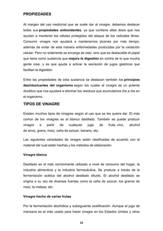 PROPIEDADES
Al margen del uso medicinal que se suele dar al vinagre, debemos destacar
todas sus propiedades antioxidantes, ya que contiene altas dosis que nos
ayudan a mantener las células protegidas del ataque de los radicales libres.
Consumir vinagre nos ayudará a mantenernos jóvenes por más tiempo,
además de evitar de esta manera enfermedades producidas por la oxidación
celular. Pero no solamente se encarga de esto, sino que es destacable el papel
que tiene como sustancia que mejora la digestión en contra de lo que mucha
gente cree, y es que ayuda a activar la secreción de jugos gástricos que
facilitan la digestión.
Entre las propiedades de esta sustancia se destacan también los principios
desintoxicantes del organismo según los cuales el vinagre es un potente
diurético que nos ayudará a eliminar los residuos que acumulamos día a día en
el organismo.

TIPOS DE VINAGRE
Existen muchos tipos de vinagres según el uso que se les quiera dar. El más
común de los vinagres es el blanco destilado. También se puede producir
vinagre

a

partir

de

cualquier

jugo

de

fruta, vino,

alcohol

de arroz, grano, maíz, caña de azúcar, banano, etc.
Las siguientes variedades de vinagre están clasificadas de acuerdo con el
material del cual están hechas y los métodos de elaboración.
Vinagre blanco
Destilado es el más comúnmente utilizado a nivel de consumo del hogar, la
industria alimenticia y la industria farmacéutica. Se produce a través de la
fermentación acética del alcohol destilado diluido. El alcohol destilado se
origina a su vez de diversas fuentes como la caña de azúcar, los granos de
maíz, la melaza, etc.
Vinagre hecho de varias frutas
Por la fermentación alcohólica y subsiguiente acetificación. Aunque el jugo de
manzana es el más usado para hacer vinagre en los Estados Unidos y otros
25

 