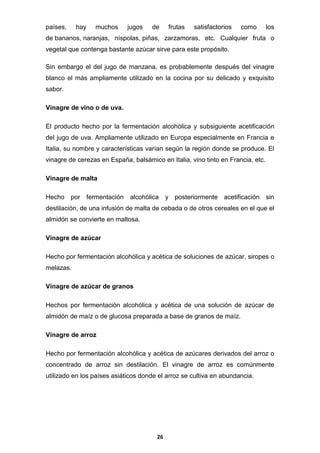 países,

hay

muchos

jugos

de

frutas

satisfactorios

como

los

de bananos, naranjas, níspolas, piñas, zarzamoras, etc. Cualquier fruta o
vegetal que contenga bastante azúcar sirve para este propósito.
Sin embargo el del jugo de manzana, es probablemente después del vinagre
blanco el más ampliamente utilizado en la cocina por su delicado y exquisito
sabor.
Vinagre de vino o de uva.
El producto hecho por la fermentación alcohólica y subsiguiente acetificación
del jugo de uva. Ampliamente utilizado en Europa especialmente en Francia e
Italia, su nombre y características varían según la región donde se produce. El
vinagre de cerezas en España, balsámico en Italia, vino tinto en Francia, etc.
Vinagre de malta
Hecho por fermentación alcohólica y posteriormente acetificación sin
destilación, de una infusión de malta de cebada o de otros cereales en el que el
almidón se convierte en maltosa.
Vinagre de azúcar
Hecho por fermentación alcohólica y acética de soluciones de azúcar, siropes o
melazas.
Vinagre de azúcar de granos
Hechos por fermentación alcohólica y acética de una solución de azúcar de
almidón de maíz o de glucosa preparada a base de granos de maíz.
Vinagre de arroz
Hecho por fermentación alcohólica y acética de azúcares derivados del arroz o
concentrado de arroz sin destilación. El vinagre de arroz es comúnmente
utilizado en los países asiáticos donde el arroz se cultiva en abundancia.

26

 