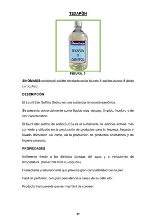 TEXAPÒN

FIGURA. 5
SINÓNIMOS:sodiolauril sulfato etoxilado,sodio laurato-8 sulfato,laurato-8 ácido
carboxílico.
DESCRIPCIÓN
El Lauril Éter Sulfato Sódico es una sustancia tensioactivaaniónica.
Se presenta comercialmente como líquido muy viscoso, límpido, incoloro y de
olor característico.
El lauril éter sulfato de sodio(SLES) es el surfactante de aniones activos más
corriente y utilizado en la producción de productos para la limpieza, fregado y
lavado doméstico así como, en la producción de productos cosméticos y de
higiene personal.
PROPIEDADES
Indiferente frente a las distintas durezas del agua y a variaciones de
temperatura. (Desarrolla toda su espuma)
Humectante y emulsionante que provoca gran compatibilidad con la piel.
Fácil de perfumar, con gran persistencia a causa de su débil olor.
Producto transparente que es muy fácil de colorear

27

 