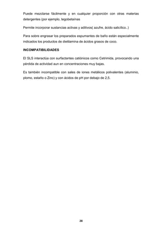 Puede mezclarse fácilmente y en cualquier proporción con otras materias
detergentes (por ejemplo, tegobetaínas
Permite incorporar sustancias activas y aditivos( azufre, ácido salicílico..)
Para sobre engrasar los preparados espumantes de baño están especialmente
indicados los productos de dietilamina de ácidos grasos de coco.
INCOMPATIBILIDADES
El SLS interactúa con surfactantes catiónicos como Cetrimida, provocando una
pérdida de actividad aun en concentraciones muy bajas.
Es también incompatible con sales de iones metálicos polivalentes (aluminio,
plomo, estaño o Zinc) y con ácidos de pH por debajo de 2,5.

28

 