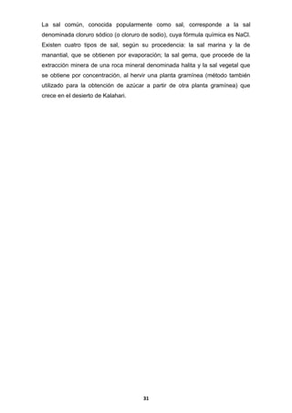 La sal común, conocida popularmente como sal, corresponde a la sal
denominada cloruro sódico (o cloruro de sodio), cuya fórmula química es NaCl.
Existen cuatro tipos de sal, según su procedencia: la sal marina y la de
manantial, que se obtienen por evaporación; la sal gema, que procede de la
extracción minera de una roca mineral denominada halita y la sal vegetal que
se obtiene por concentración, al hervir una planta gramínea (método también
utilizado para la obtención de azúcar a partir de otra planta gramínea) que
crece en el desierto de Kalahari.

31

 