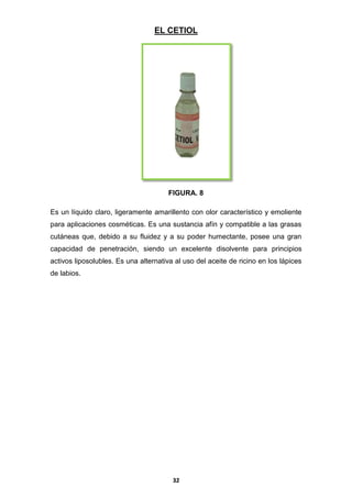 EL CETIOL

FIGURA. 8
Es un líquido claro, ligeramente amarillento con olor característico y emoliente
para aplicaciones cosméticas. Es una sustancia afín y compatible a las grasas
cutáneas que, debido a su fluidez y a su poder humectante, posee una gran
capacidad de penetración, siendo un excelente disolvente para principios
activos liposolubles. Es una alternativa al uso del aceite de ricino en los lápices
de labios.

32

 