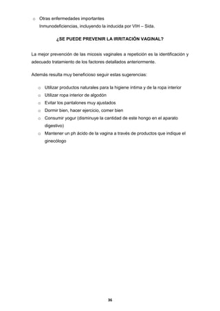 o Otras enfermedades importantes
Inmunodeficiencias, incluyendo la inducida por VIH – Sida.
¿SE PUEDE PREVENIR LA IRRITACIÓN VAGINAL?

La mejor prevención de las micosis vaginales a repetición es la identificación y
adecuado tratamiento de los factores detallados anteriormente.
Además resulta muy beneficioso seguir estas sugerencias:
o Utilizar productos naturales para la higiene íntima y de la ropa interior
o Utilizar ropa interior de algodón
o Evitar los pantalones muy ajustados
o Dormir bien, hacer ejercicio, comer bien
o Consumir yogur (disminuye la cantidad de este hongo en el aparato
digestivo)
o Mantener un ph ácido de la vagina a través de productos que indique el
ginecólogo

36

 