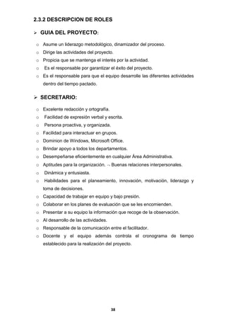 2.3.2 DESCRIPCION DE ROLES
 GUIA DEL PROYECTO:
o Asume un liderazgo metodológico, dinamizador del proceso.
o Dirige las actividades del proyecto.
o Propicia que se mantenga el interés por la actividad.
o

Es el responsable por garantizar el éxito del proyecto.

o Es el responsable para que el equipo desarrolle las diferentes actividades
dentro del tiempo pactado.

 SECRETARIO:
o Excelente redacción y ortografía.
o

Facilidad de expresión verbal y escrita.

o

Persona proactiva, y organizada.

o Facilidad para interactuar en grupos.
o Dominion de Windows, Microsoft Office.
o Brindar apoyo a todos los departamentos.
o Desempeñarse eficientemente en cualquier Área Administrativa.
o Aptitudes para la organización.

Buenas relaciones interpersonales.

o

Dinámica y entusiasta.

o

Habilidades para el planeamiento, innovación, motivación, liderazgo y
toma de decisiones.

o Capacidad de trabajar en equipo y bajo presión.
o Colaborar en los planes de evaluación que se les encomienden.
o Presentar a su equipo la información que recoge de la observación.
o Al desarrollo de las actividades.
o Responsable de la comunicación entre el facilitador.
o Docente y el equipo además controla el cronograma de tiempo
establecido para la realización del proyecto.

38

 