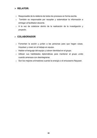  RELATOR:
o Responsable de la relatoría de todos los procesos en forma escrita.
o

También es responsable por recopilar y sistematizar la información a
entregar al facilitador-docente.

o A la vez de colaborar dentro de la realización de la investigación y
proyecto.
 COLABORADOR

o Fomentan la acción y juntan a las personas para que hagan cosas.
Impulsan y creen en el trabajo en equipo.
o Hablan el lenguaje del equipo y cobran identidad en el grupo.
o Utilizan sus habilidades diplomáticas para mantener al grupo unido
cuando amenaza con desintegrarse.
o Son los mejores animadores cuando la energía o el entusiasmo flaquean.

39

 